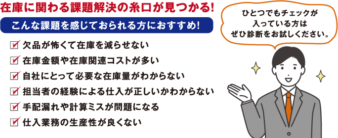 在庫に関わる課題解決の糸口が見つかる！　こんな課題を感じておられる方におすすめ！　欠品が怖くて在庫を減らせない　在庫金額や在庫関連コストが多い　自社にとって必要な在庫量がわからない　担当者の経験による仕入が正しいかわからない　手配漏れや計算ミスが問題になる　仕入業務の生産性が良くない　ひとつでもチェックが入っている方はぜひ診断をお試しください。