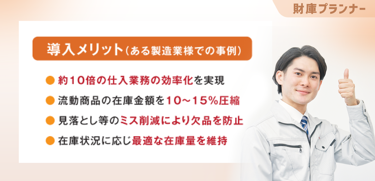 財庫プランナーの導入メリット 導入メリット（ある製造業様での事例）「約10倍の仕入業務の効率化を実現」「流動商品の在庫金額を10～15％圧縮」「見落とし等のミス削減により欠品を防止」「在庫状況に応じ最適な在庫量を維持」